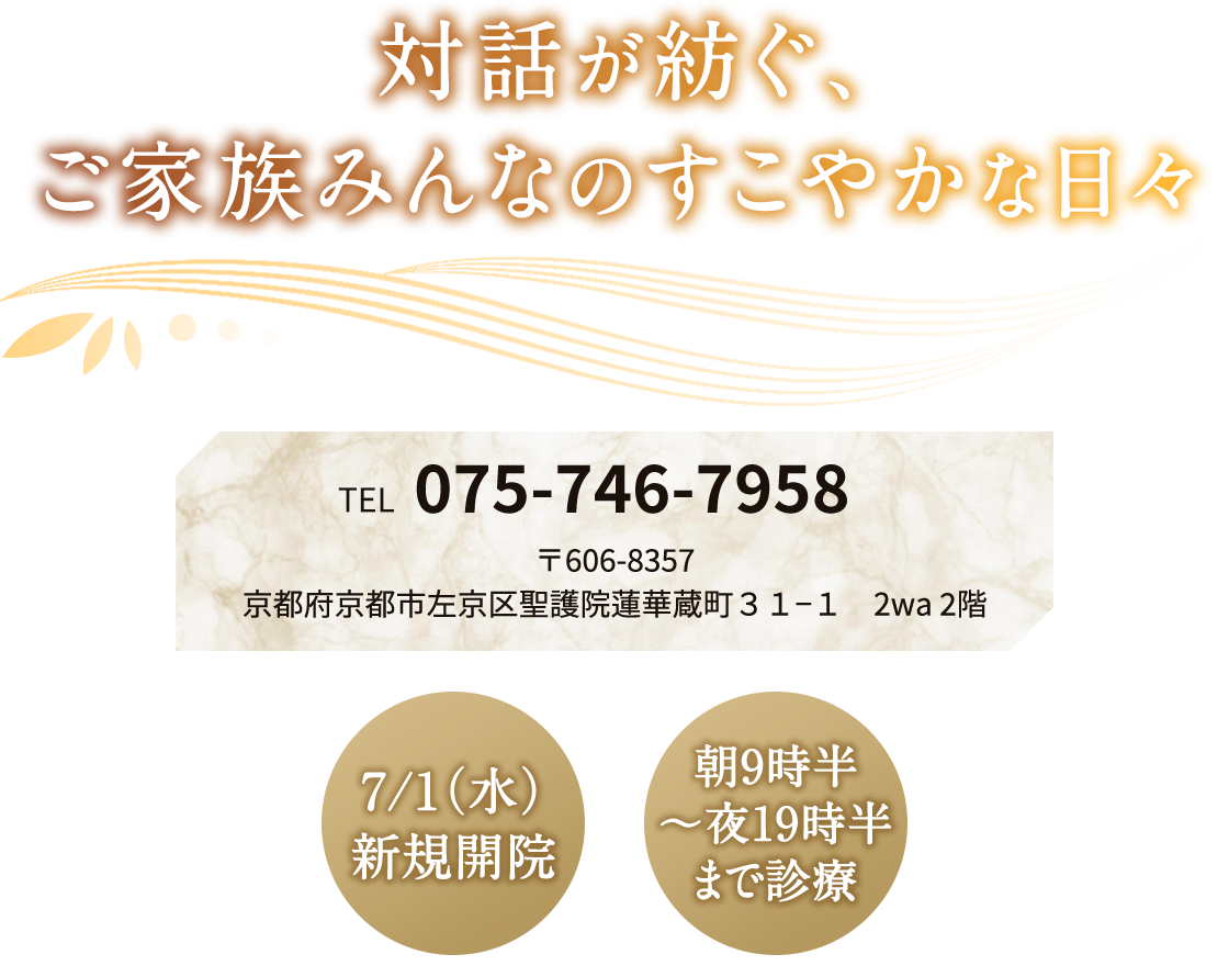 対話が紡ぐ、ご家族みんなのすこやかな日々 TEL 075-746-7958 〒606-8357 京都府京都市左京区聖護院蓮華蔵町３１−１ 2wa 2階 7/1（水）新規開院 6/27（土）・28（日）10時〜15時 内覧会 朝9時半〜夜19時半まで診療